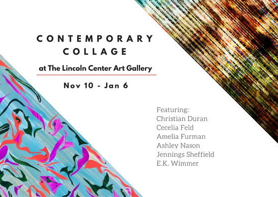 Graphic image that reads "Contemporary Collage at The Lincoln Center Art Gallery, Nov 10 - Jan 6 featuring Christian Duran, Cecila Feld, Amelia Furman, Ashley Nason Jennings Sheffield, E.K.Wimmer.